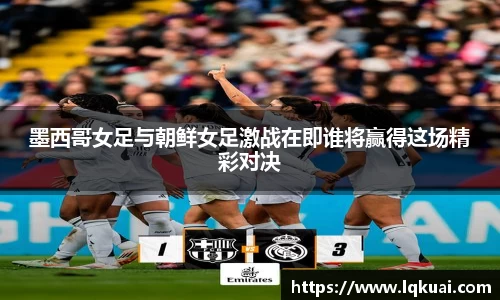 墨西哥女足与朝鲜女足激战在即谁将赢得这场精彩对决